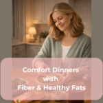 Comfort Dinners with Fiber & Healthy Fats